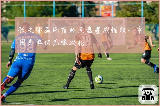 张之臻温网首轮五盘鏖战惜败，中国男单仍无缘次轮