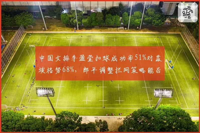 中国女排李盈莹扣球成功率51%对轰埃格努68%,郎平调整拦网策略能否缩小得分差距