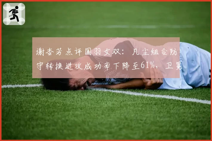 谢杏芳点评国羽女双：凡尘组合防守转换进攻成功率下降至61%，卫冕危机浮现？