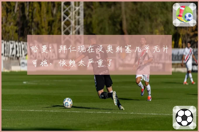 哈曼：拜仁现在没奥利塞几乎无计可施，依赖太严重了
