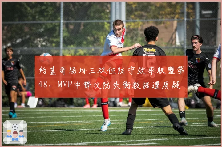 约基奇场均三双但防守效率联盟第48，MVP中锋攻防失衡数据遭质疑