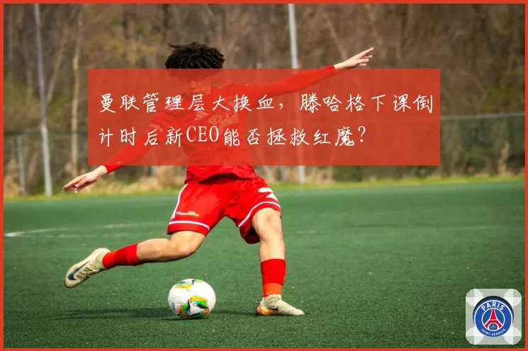 曼联管理层大换血,滕哈格下课倒计时后新CEO能否拯救红魔?