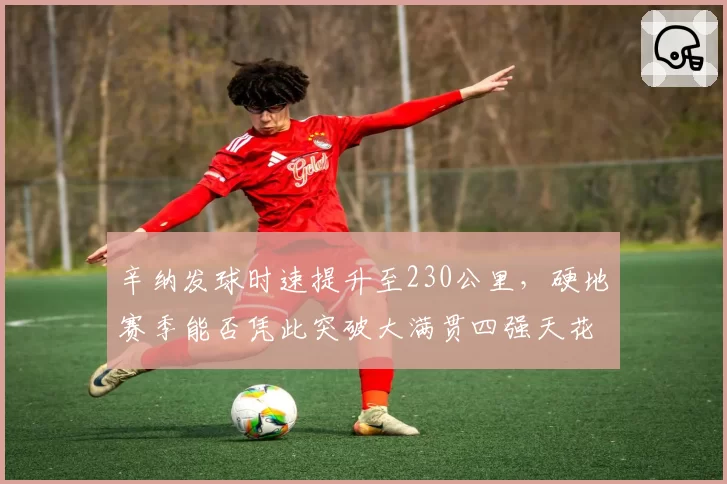 辛纳发球时速提升至230公里，硬地赛季能否凭此突破大满贯四强天花板？