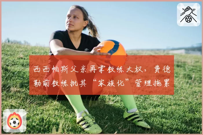 西西帕斯父亲再掌教练大权，费德勒前教练批其“家族化”管理拖累职业