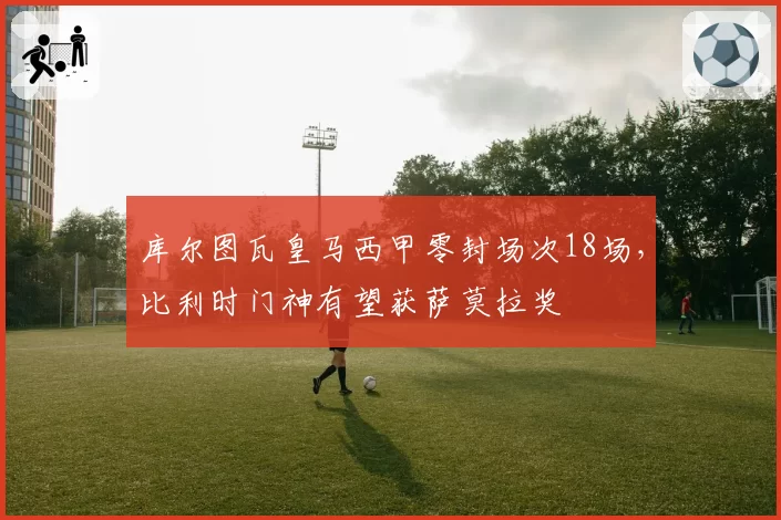 库尔图瓦皇马西甲零封场次18场，比利时门神有望获萨莫拉奖