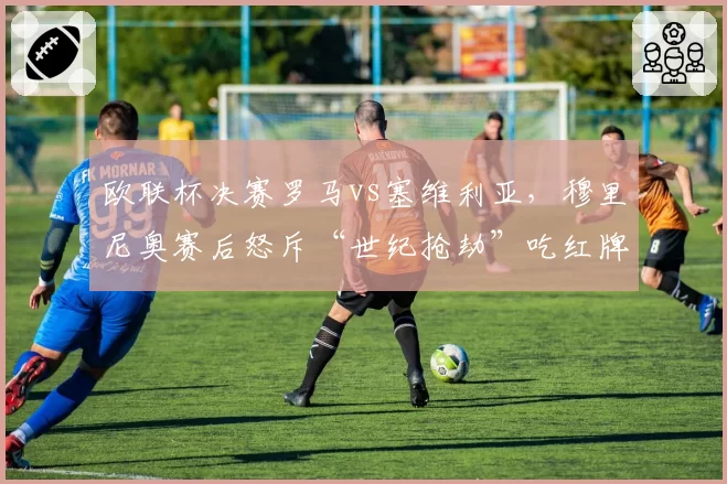 欧联杯决赛罗马vs塞维利亚，穆里尼奥赛后怒斥“世纪抢劫”吃红牌