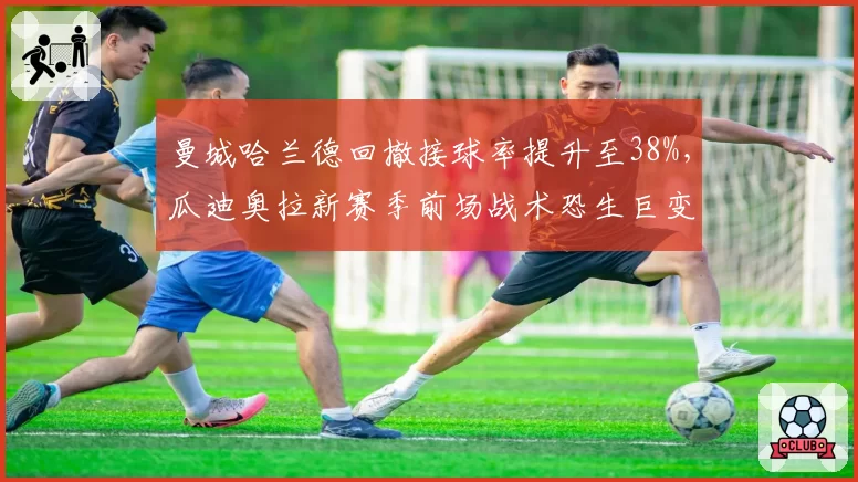 曼城哈兰德回撤接球率提升至38%,瓜迪奥拉新赛季前场战术恐生巨变