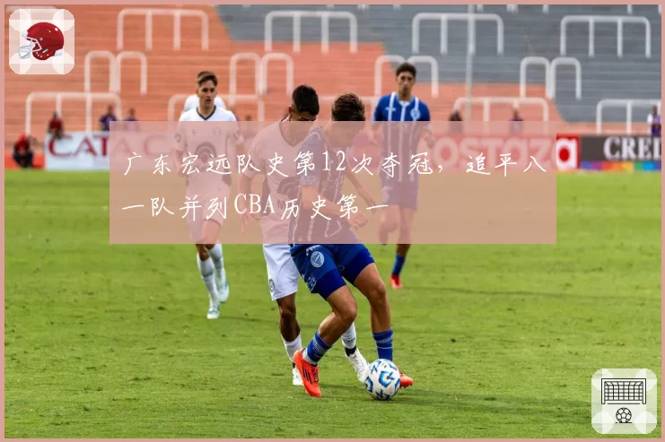 广东宏远队史第12次夺冠,追平八一队并列CBA历史第一
