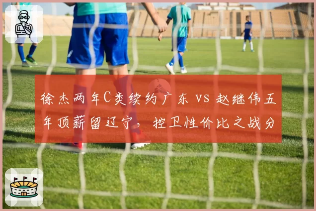 徐杰两年C类续约广东 vs 赵继伟五年顶薪留辽宁,控卫性价比之战分出高下