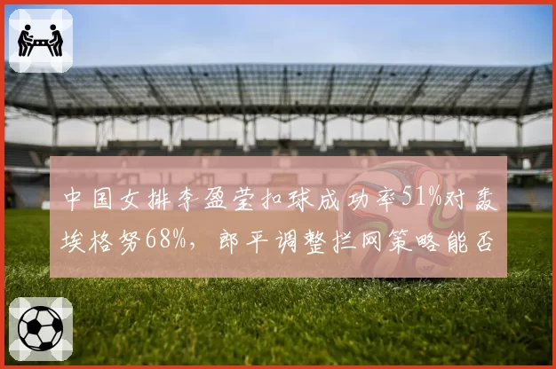 中国女排李盈莹扣球成功率51%对轰埃格努68%，郎平调整拦网策略能否缩小得分差距
