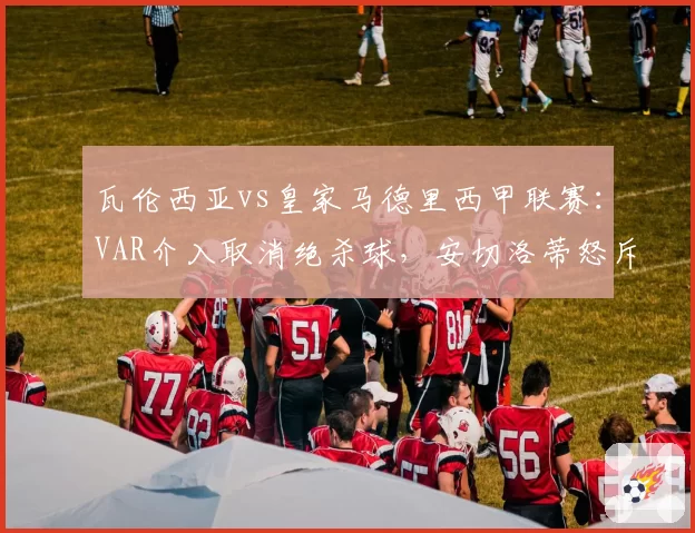 瓦伦西亚vs皇家马德里西甲联赛：VAR介入取消绝杀球，安切洛蒂怒斥裁判双标