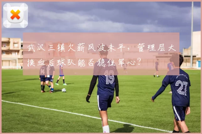 武汉三镇欠薪风波未平，管理层大换血后球队能否稳住军心？
