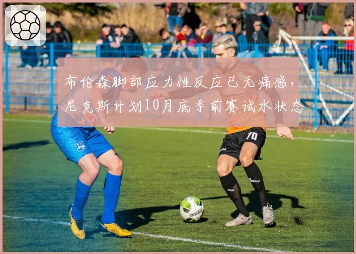 布伦森脚部应力性反应已无痛感，尼克斯计划10月底季前赛试水状态