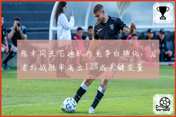 陈幸同王艺迪队内竞争白热化,后者外战胜率高出12%成关键变量