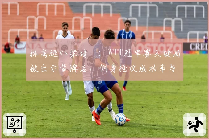 林高远vs梁靖崑:WTT冠军赛关键局被出示黄牌后,侧身抢攻成功率与战术调整对比