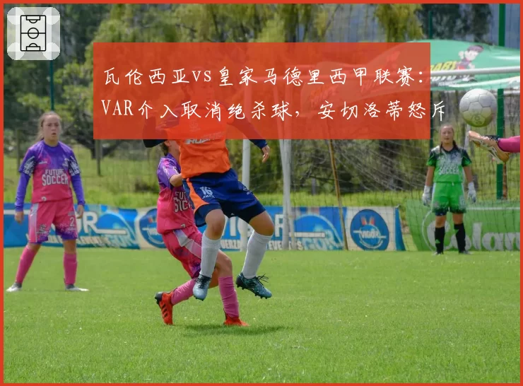 瓦伦西亚vs皇家马德里西甲联赛：VAR介入取消绝杀球，安切洛蒂怒斥裁判双标
