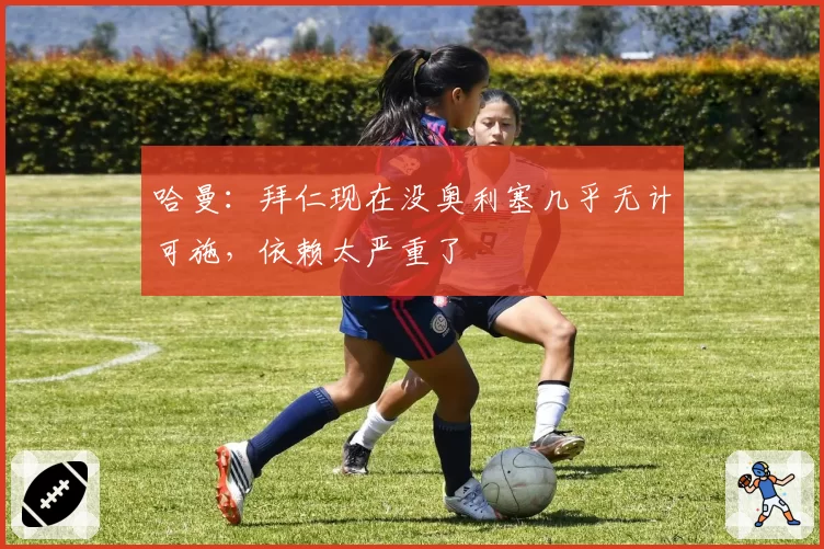 哈曼：拜仁现在没奥利塞几乎无计可施，依赖太严重了