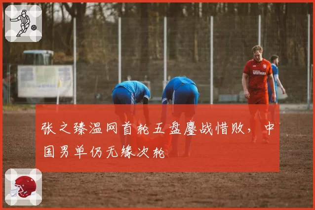 张之臻温网首轮五盘鏖战惜败,中国男单仍无缘次轮