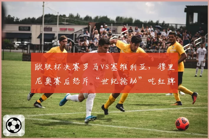 欧联杯决赛罗马vs塞维利亚,穆里尼奥赛后怒斥“世纪抢劫”吃红牌