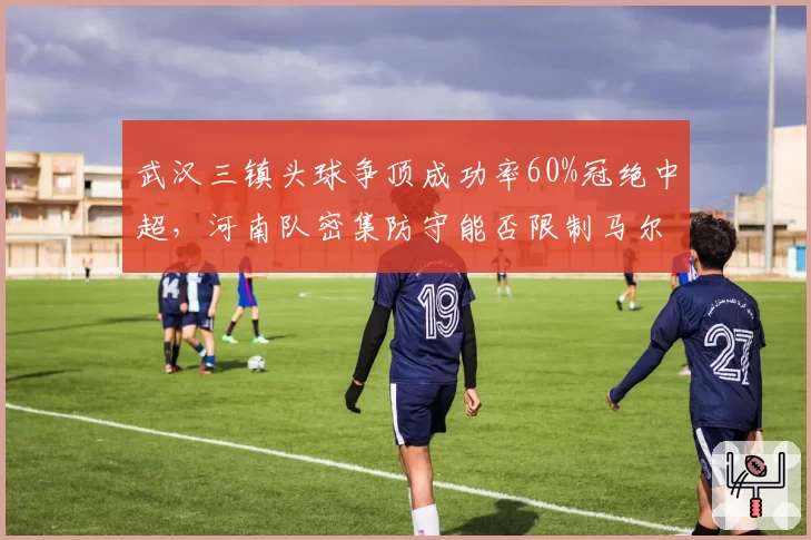 武汉三镇头球争顶成功率60%冠绝中超,河南队密集防守能否限制马尔康?
