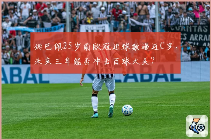 姆巴佩25岁前欧冠进球数逼近C罗,未来三年能否冲击百球大关?