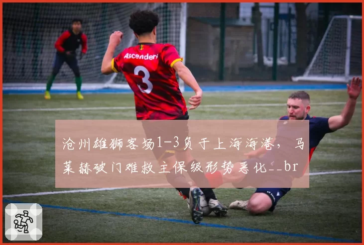 沧州雄狮客场1-3负于上海海港，马莱赫破门难救主保级形势恶化__br_