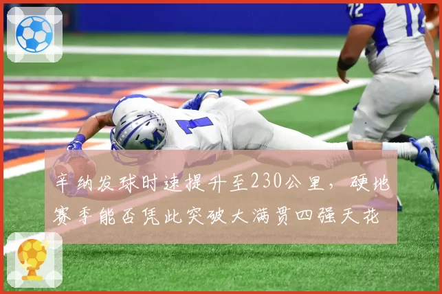 辛纳发球时速提升至230公里,硬地赛季能否凭此突破大满贯四强天花板?
