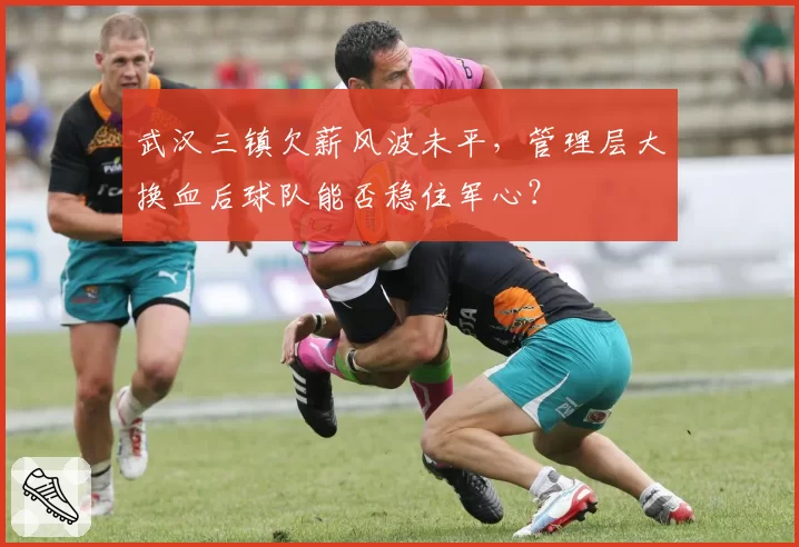 武汉三镇欠薪风波未平,管理层大换血后球队能否稳住军心?