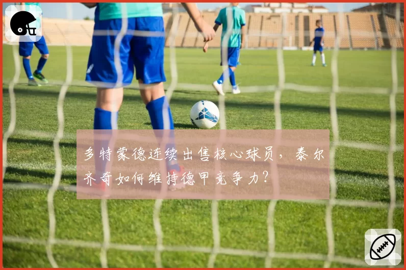 多特蒙德连续出售核心球员,泰尔齐奇如何维持德甲竞争力?