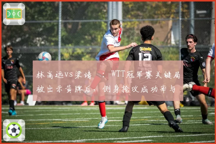林高远vs梁靖崑:WTT冠军赛关键局被出示黄牌后,侧身抢攻成功率与战术调整对比