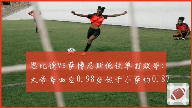 恩比德vs萨博尼斯低位单打效率：大帝每回合0.98分优于小萨的0.87分