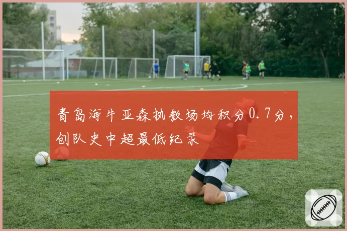 青岛海牛亚森执教场均积分0.7分，创队史中超最低纪录