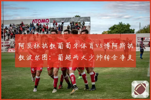 阿莫林执教葡萄牙体育vs博阿斯执教波尔图：葡超两大少帅转会净支出与回报对比