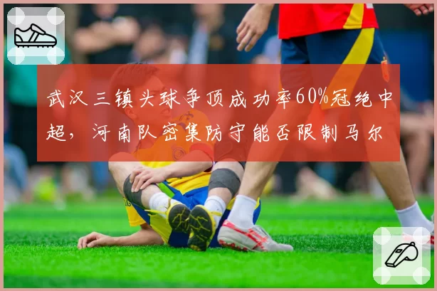 武汉三镇头球争顶成功率60%冠绝中超，河南队密集防守能否限制马尔康？