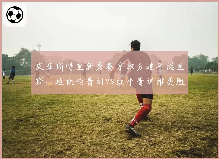 皮亚斯特里新秀赛季积分追平诺里斯,迈凯伦青训vs红牛青训谁更胜一筹