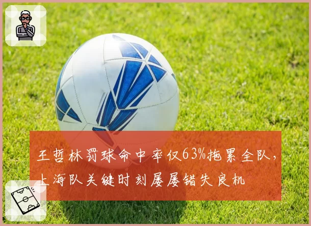 王哲林罚球命中率仅63%拖累全队，上海队关键时刻屡屡错失良机