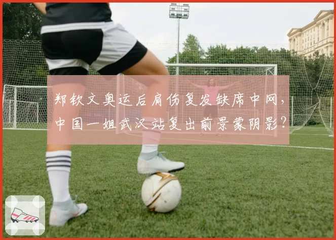 郑钦文奥运后肩伤复发缺席中网,中国一姐武汉站复出前景蒙阴影?