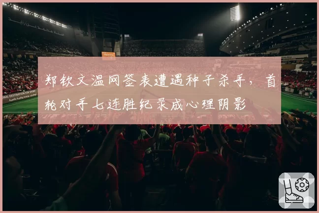 郑钦文温网签表遭遇种子杀手，首轮对手七连胜纪录成心理阴影