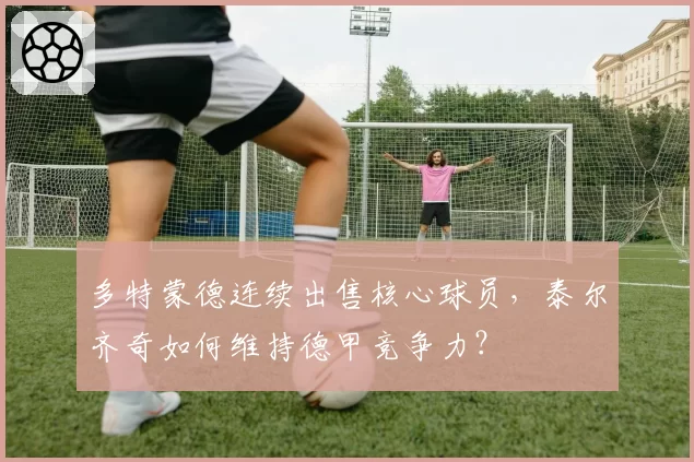 多特蒙德连续出售核心球员，泰尔齐奇如何维持德甲竞争力？