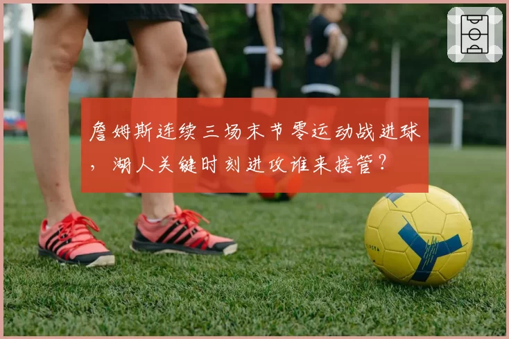 詹姆斯连续三场末节零运动战进球，湖人关键时刻进攻谁来接管？