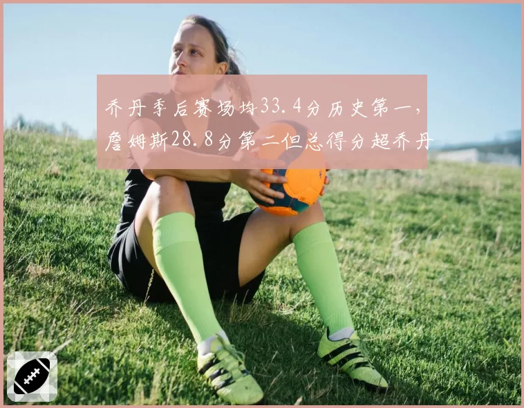 乔丹季后赛场均33.4分历史第一，詹姆斯28.8分第二但总得分超乔丹